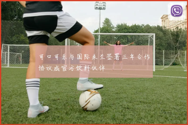 可口可乐与国际米兰签署三年合作协议成官方饮料伙伴
