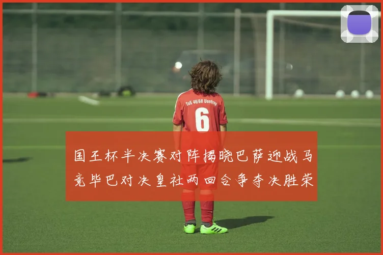 国王杯半决赛对阵揭晓巴萨迎战马竞毕巴对决皇社两回合争夺决胜荣耀