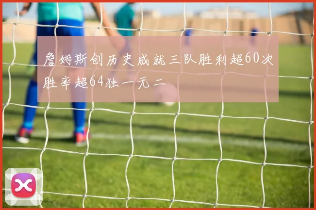 詹姆斯创历史成就三队胜利超60次胜率超64独一无二