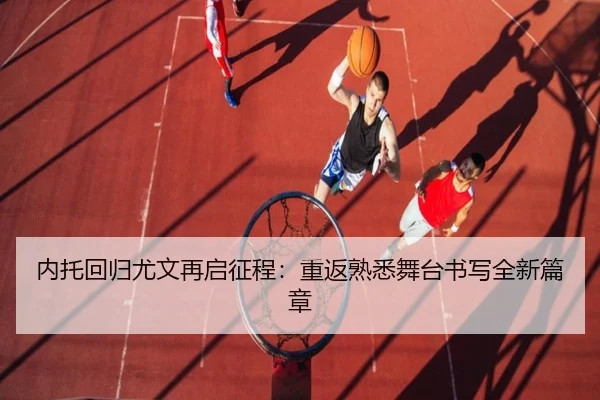 内托回归尤文再启征程：重返熟悉舞台书写全新篇章（bbsports）